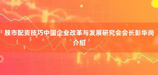 股市配资技巧中国企业改革与发展研究会会长彭华岗介绍