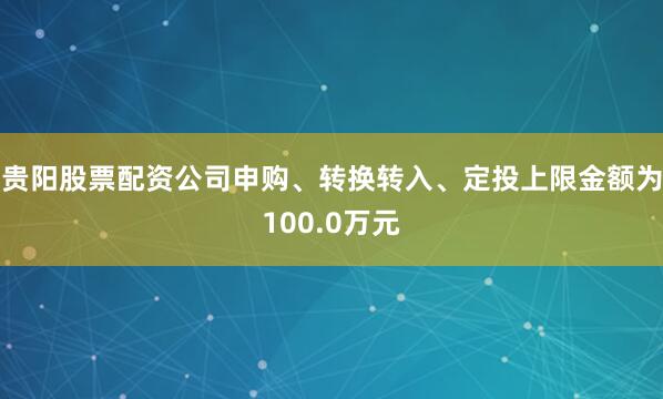 贵阳股票配资公司申购、转换转入、定投上限金额为100.0万元