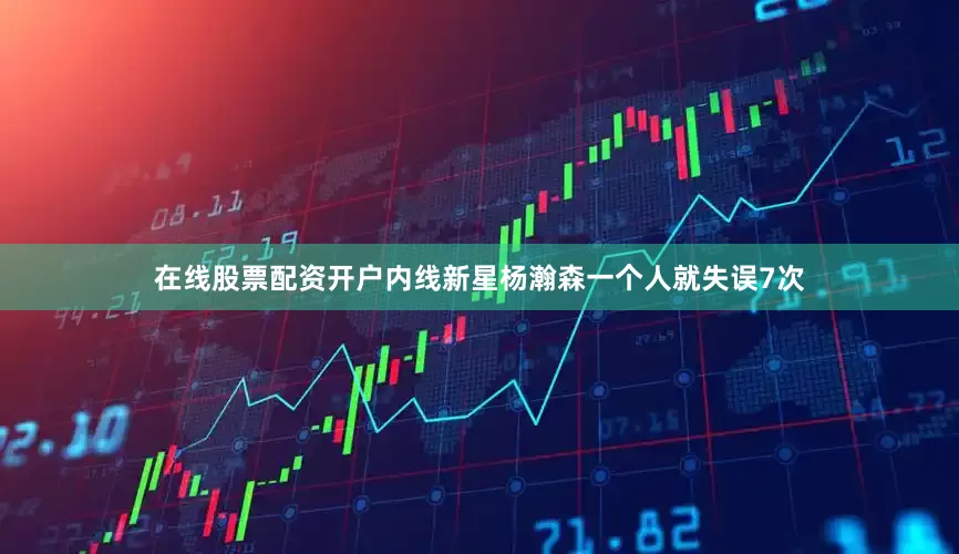 在线股票配资开户内线新星杨瀚森一个人就失误7次