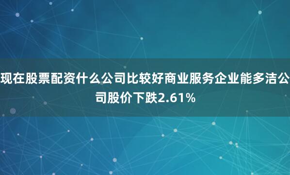 现在股票配资什么公司比较好商业服务企业能多洁公司股价下跌2.61%