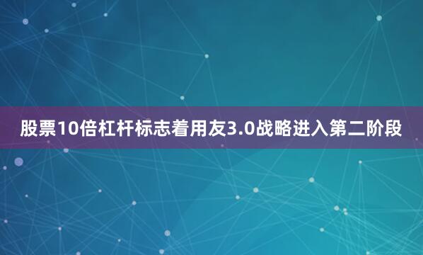 股票10倍杠杆标志着用友3.0战略进入第二阶段