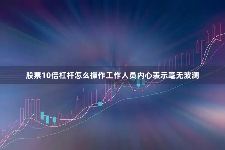 股票10倍杠杆怎么操作工作人员内心表示毫无波澜