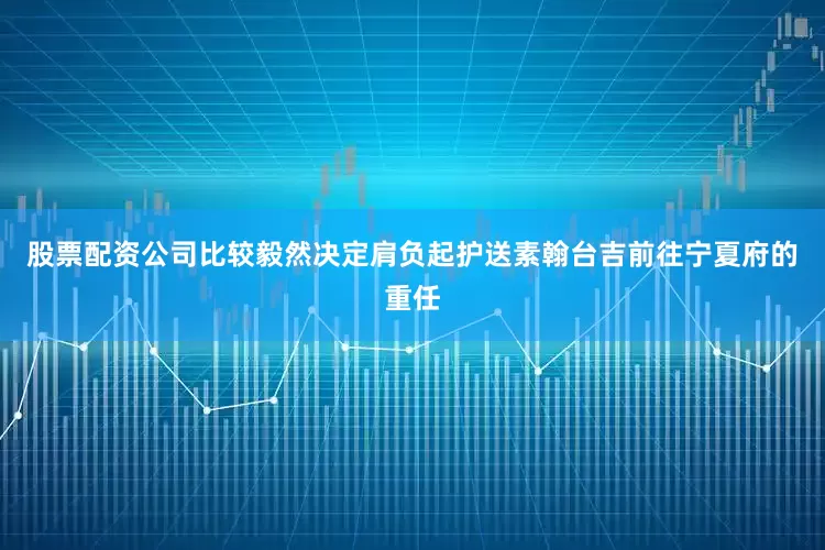 股票配资公司比较毅然决定肩负起护送素翰台吉前往宁夏府的重任