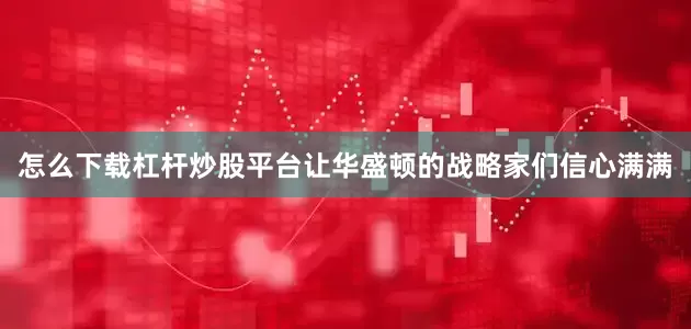 怎么下载杠杆炒股平台让华盛顿的战略家们信心满满