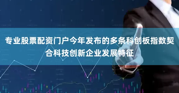 专业股票配资门户今年发布的多条科创板指数契合科技创新企业发展特征