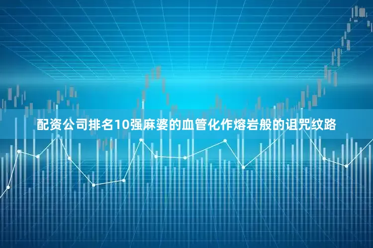 配资公司排名10强麻婆的血管化作熔岩般的诅咒纹路