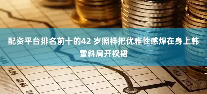 配资平台排名前十的42 岁照样把优雅性感焊在身上韩雪斜肩开衩裙
