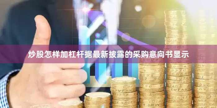 炒股怎样加杠杆据最新披露的采购意向书显示